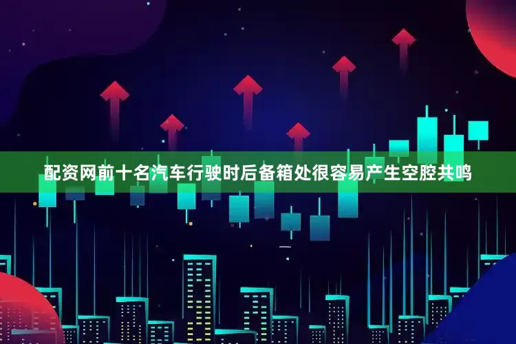 配资网前十名汽车行驶时后备箱处很容易产生空腔共鸣