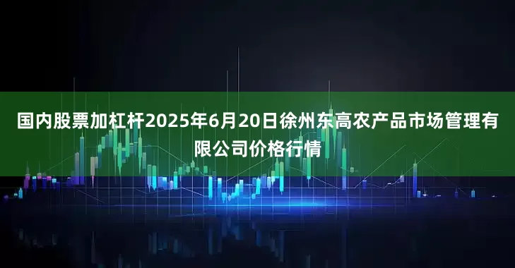 国内股票加杠杆2025年6月20日徐州东高农产品市场管理有限公司价格行情