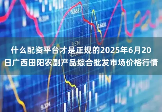 什么配资平台才是正规的2025年6月20日广西田阳农副产品综合批发市场价格行情