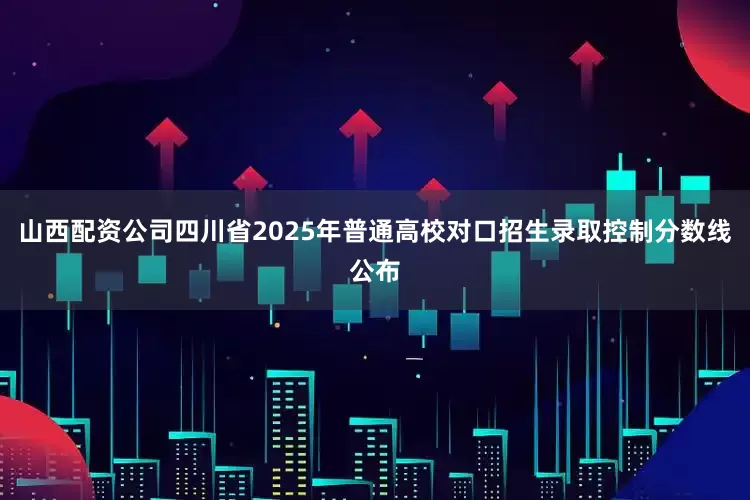 山西配资公司四川省2025年普通高校对口招生录取控制分数线公布