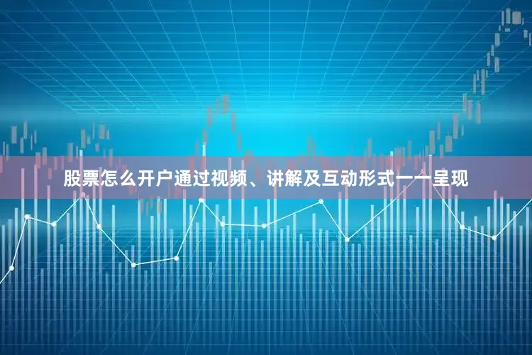 股票怎么开户通过视频、讲解及互动形式一一呈现