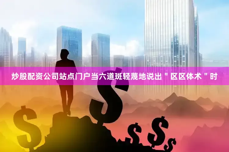 炒股配资公司站点门户当六道斑轻蔑地说出＂区区体术＂时