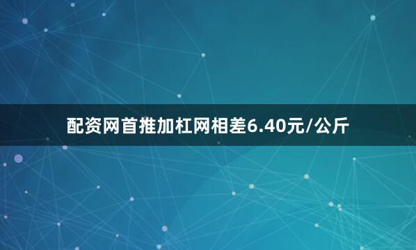 配资网首推加杠网相差6.40元/公斤