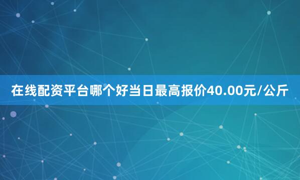 在线配资平台哪个好当日最高报价40.00元/公斤