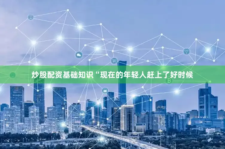 炒股配资基础知识“现在的年轻人赶上了好时候