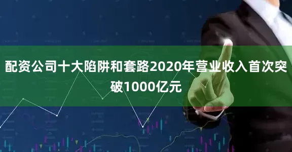 配资公司十大陷阱和套路2020年营业收入首次突破1000亿元
