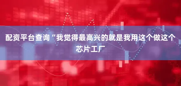 配资平台查询“我觉得最高兴的就是我用这个做这个芯片工厂