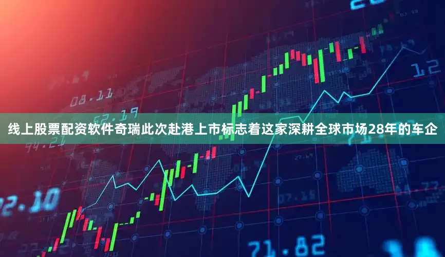 线上股票配资软件奇瑞此次赴港上市标志着这家深耕全球市场28年的车企